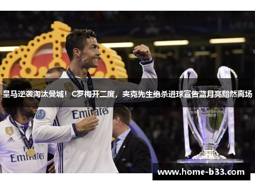 皇马逆袭淘汰曼城！C罗梅开二度，夹克先生绝杀进球宣告蓝月亮黯然离场