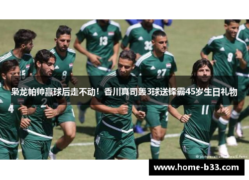 枭龙帕帅赢球后走不动！香川真司轰3球送锋霸45岁生日礼物